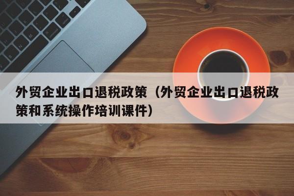 外贸企业出口退税政策（外贸企业出口退税政策和系统操作培训课件）