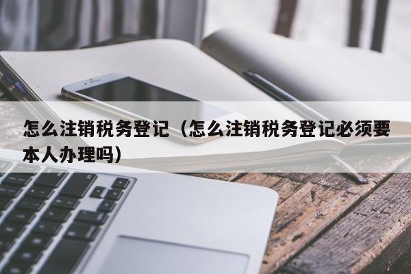 怎么注销税务登记（怎么注销税务登记必须要本人办理吗）