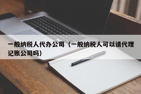 一般纳税人代办公司（一般纳税人可以请代理记账公司吗）