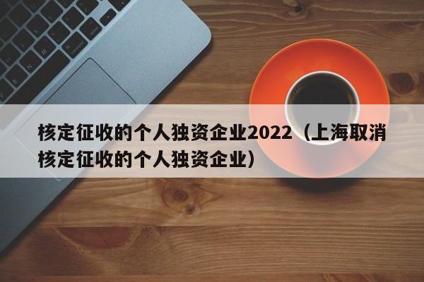 核定征收的个人独资企业2022（上海取消核定征收的个人独资企业）