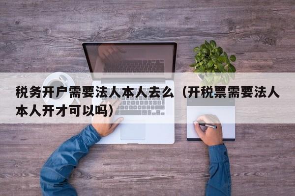 税务开户需要法人本人去么（开税票需要法人本人开才可以吗）