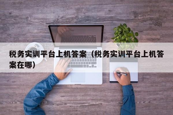 税务实训平台上机答案（税务实训平台上机答案在哪）