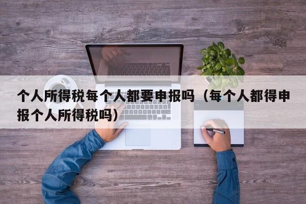 个人所得税每个人都要申报吗（每个人都得申报个人所得税吗）