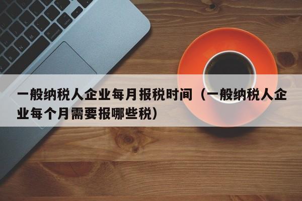 一般纳税人企业每月报税时间（一般纳税人企业每个月需要报哪些税）