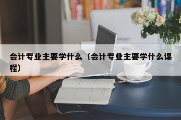 会计专业主要学什么（会计专业主要学什么课程）