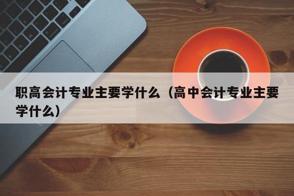 职高会计专业主要学什么（高中会计专业主要学什么）