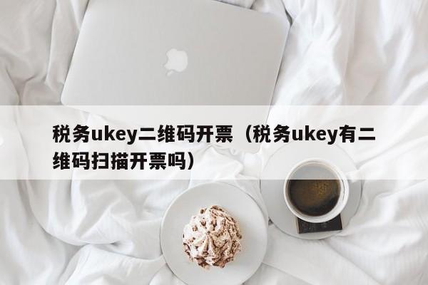 税务ukey二维码开票（税务ukey有二维码扫描开票吗）