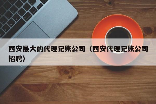 西安最大的代理记账公司（西安代理记账公司招聘）