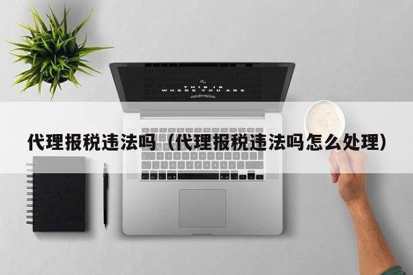 代理报税违法吗（代理报税违法吗怎么处理）