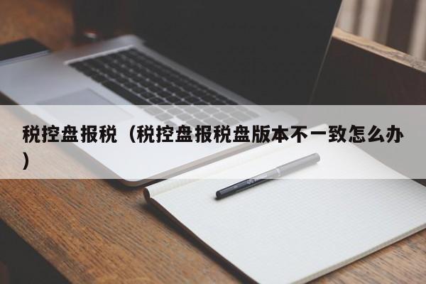 税控盘报税（税控盘报税盘版本不一致怎么办）