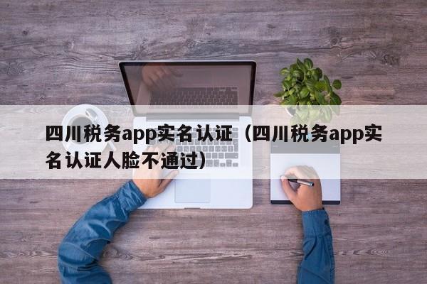 四川税务app实名认证（四川税务app实名认证人脸不通过）