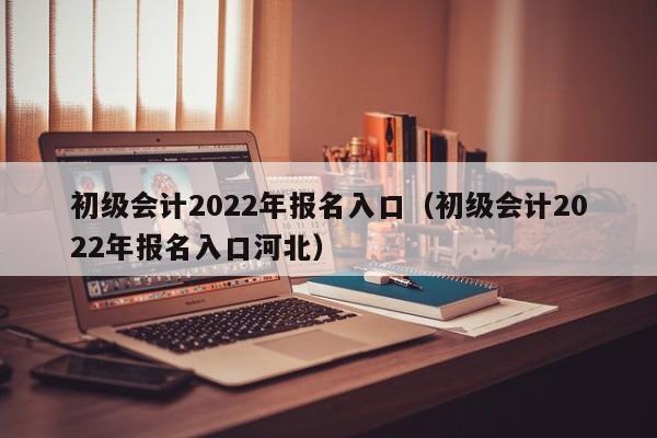 初级会计2022年报名入口（初级会计2022年报名入口河北）