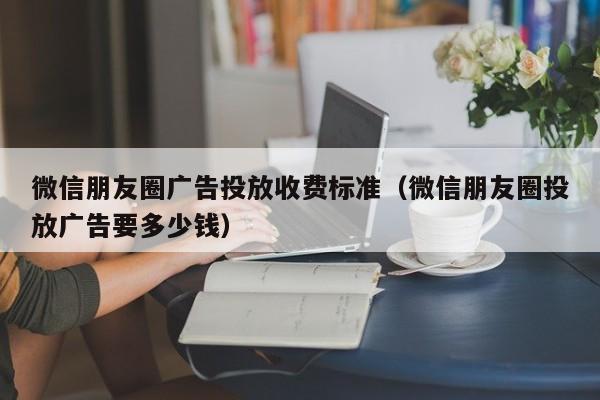 微信朋友圈广告投放收费标准（微信朋友圈投放广告要多少钱）