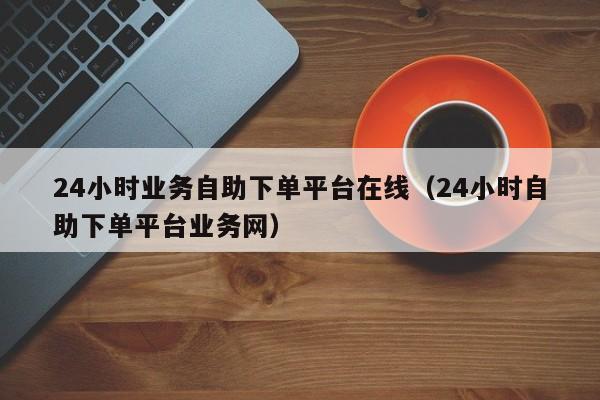 24小时业务自助下单平台在线（24小时自助下单平台业务网）