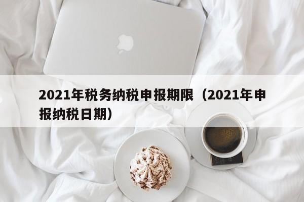 2021年税务纳税申报期限（2021年申报纳税日期）