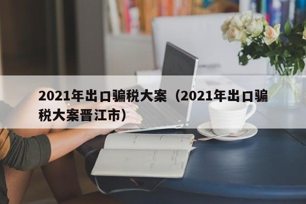 2021年出口骗税大案（2021年出口骗税大案晋江市）