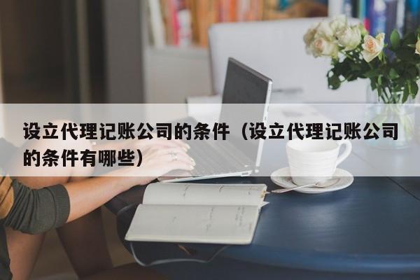 设立代理记账公司的条件（设立代理记账公司的条件有哪些）