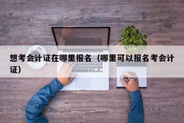 想考会计证在哪里报名（哪里可以报名考会计证）