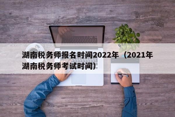 湖南税务师报名时间2022年（2021年湖南税务师考试时间）