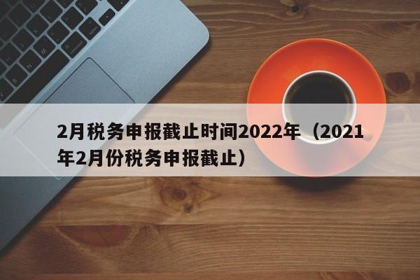 2月税务申报截止时间2022年（2021年2月份税务申报截止）