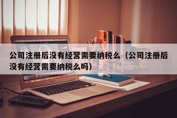 公司注册后没有经营需要纳税么（公司注册后没有经营需要纳税么吗）