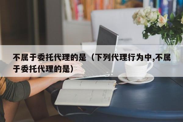 不属于委托代理的是（下列代理行为中,不属于委托代理的是）