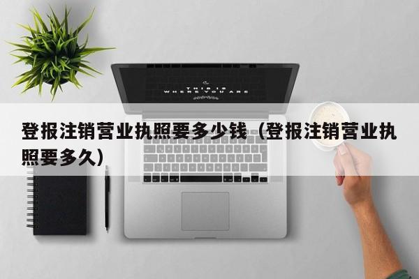 登报注销营业执照要多少钱（登报注销营业执照要多久）