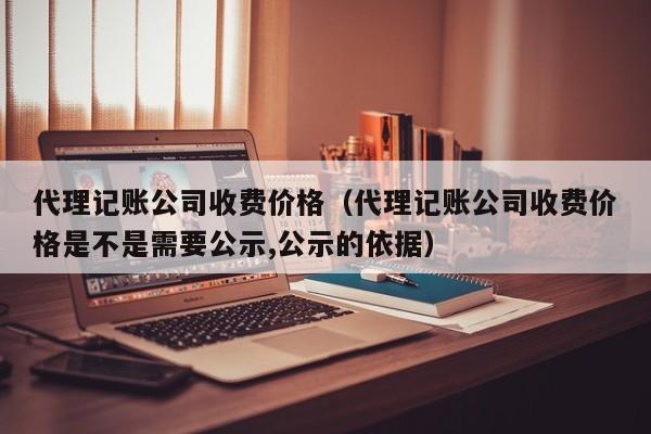 代理记账公司收费价格（代理记账公司收费价格是不是需要公示,公示的依据）