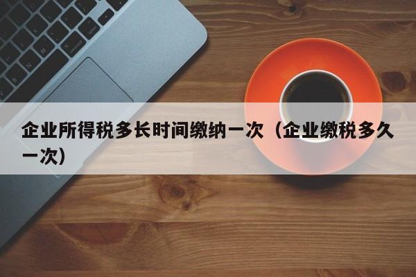 企业所得税多长时间缴纳一次（企业缴税多久一次）