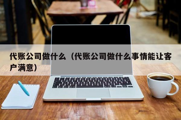 代账公司做什么（代账公司做什么事情能让客户满意）