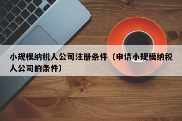 小规模纳税人公司注册条件（申请小规模纳税人公司的条件）