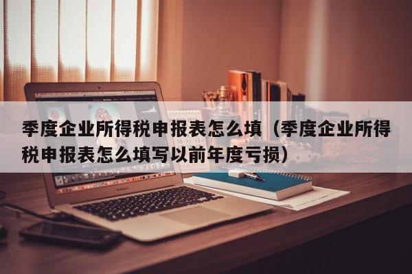 季度企业所得税申报表怎么填（季度企业所得税申报表怎么填写以前年度亏损）