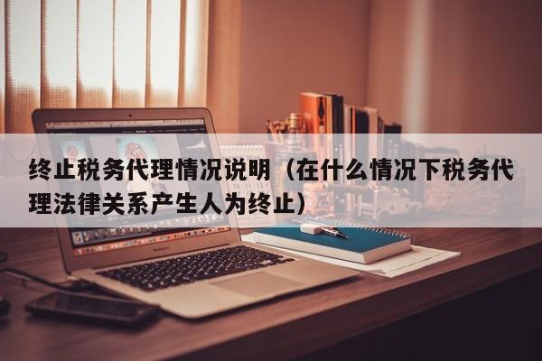 终止税务代理情况说明（在什么情况下税务代理法律关系产生人为终止）