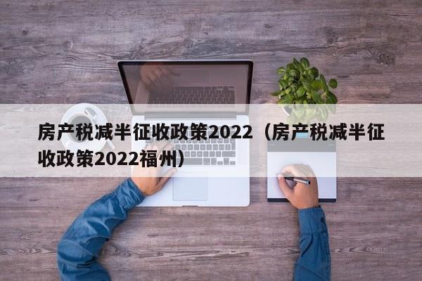 房产税减半征收政策2022（房产税减半征收政策2022福州）