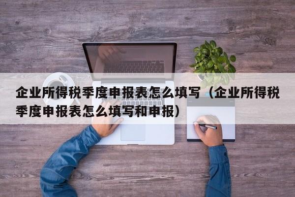 企业所得税季度申报表怎么填写（企业所得税季度申报表怎么填写和申报）