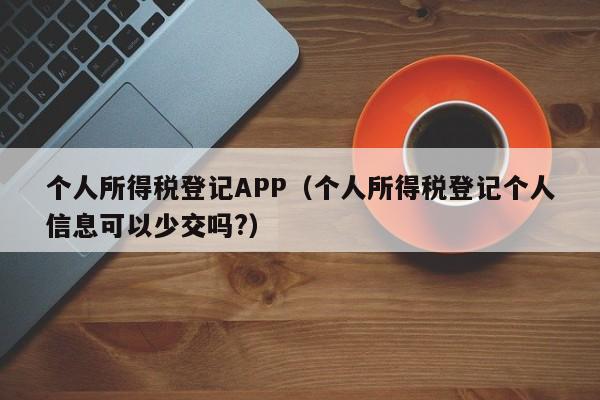 个人所得税登记APP（个人所得税登记个人信息可以少交吗?）