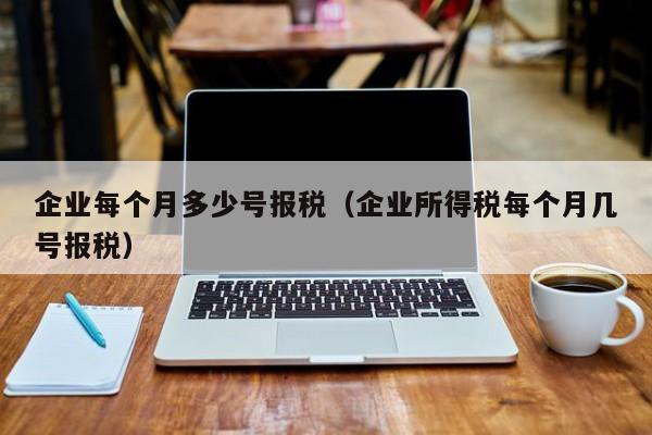 企业每个月多少号报税（企业所得税每个月几号报税）