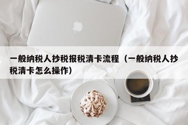 一般纳税人抄税报税清卡流程（一般纳税人抄税清卡怎么操作）