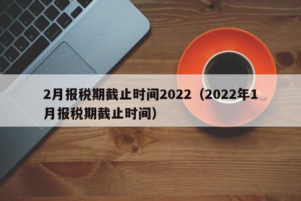 2月报税期截止时间2022（2022年1月报税期截止时间）