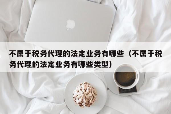 不属于税务代理的法定业务有哪些（不属于税务代理的法定业务有哪些类型）