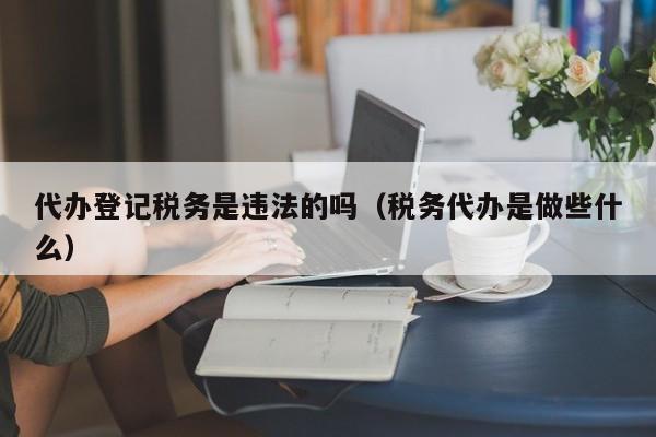 代办登记税务是违法的吗（税务代办是做些什么）