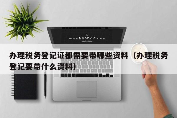 办理税务登记证都需要带哪些资料（办理税务登记要带什么资料）