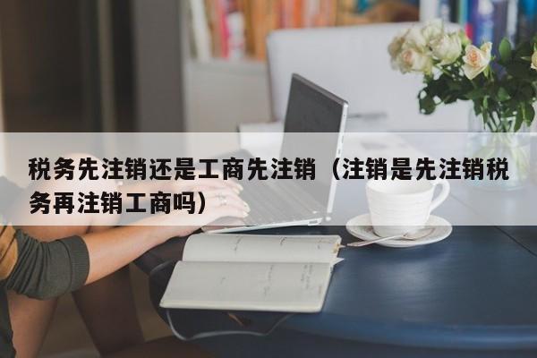 税务先注销还是工商先注销（注销是先注销税务再注销工商吗）