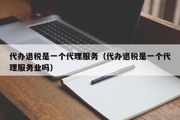 代办退税是一个代理服务（代办退税是一个代理服务业吗）