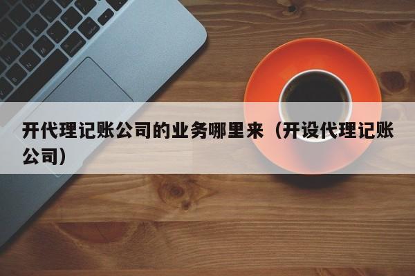 开代理记账公司的业务哪里来（开设代理记账公司）