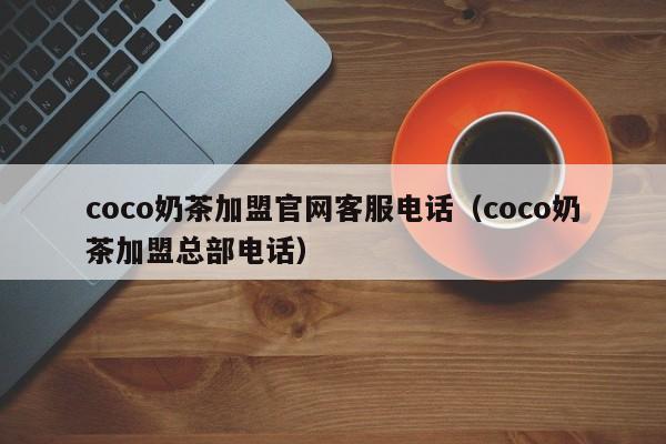 coco奶茶加盟官网客服电话（coco奶茶加盟总部电话）