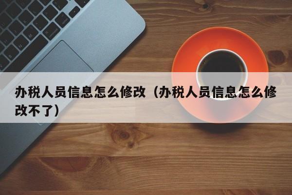 办税人员信息怎么修改（办税人员信息怎么修改不了）