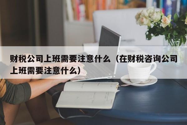 财税公司上班需要注意什么（在财税咨询公司上班需要注意什么）