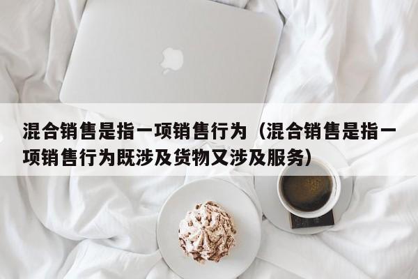 混合销售是指一项销售行为（混合销售是指一项销售行为既涉及货物又涉及服务）