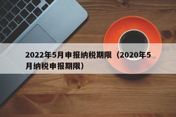 2022年5月申报纳税期限（2020年5月纳税申报期限）